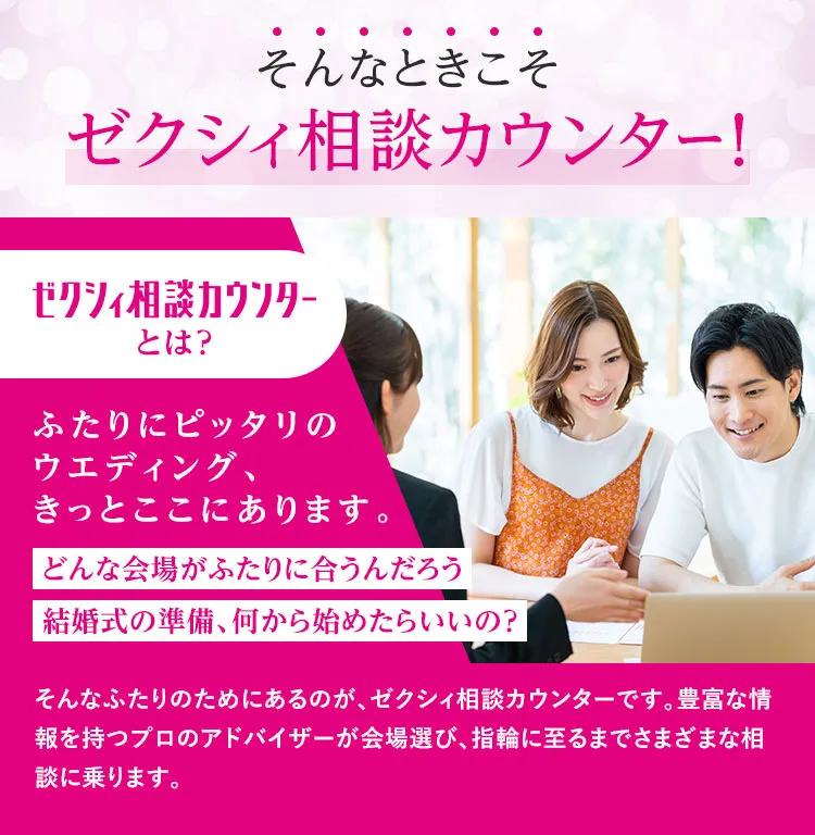 そんなときこそゼクシィ相談カウンター！ゼクシィ相談カウンターとは？ふたりにピッタリのウエディング、きっとここにあります。どんな会場がふたりに合うんだろう 結婚式の準備、何から始めたらいいの？ そんなふたりのためにあるのが、ゼクシィ相談カウンターです。豊富な情報を持つプロのアドバイザーが会場選び、指輪に至るまでさまざまな相談に乗ります。
