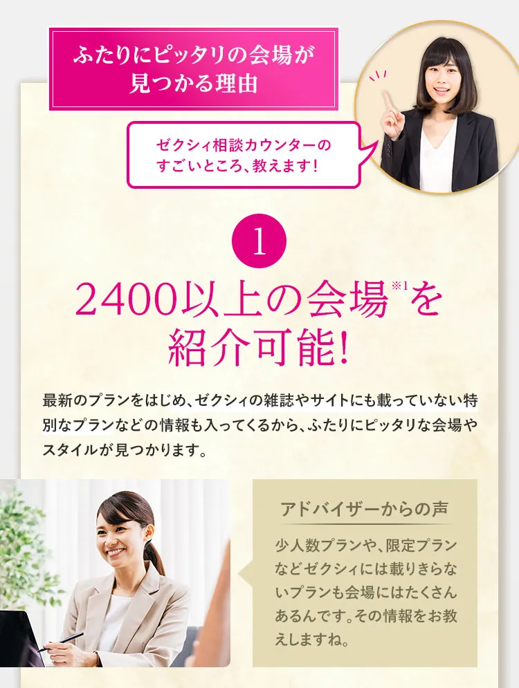 ふたりにピッタリの会場が見つかる理由 ゼクシィ相談カウンターのすごいところ、教えます！ ①2400以上の会場※1を紹介可能！　最新のプランをはじめ、ゼクシィの雑誌やサイトにも載っていない特別なプランなどの情報も入ってくるから、ふたりにピッタリな会場やスタイルが見つかります。ゼクシィ限定の特典も豊富に取り揃えております。　アドバイザーからの声　少人数プランや、限定プランなどゼクシィには載りきらないプランも会場にはたくさんあるんです。その情報をお教えしますね。