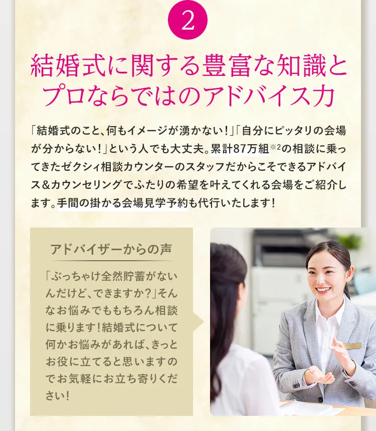 ②結婚式に関する豊富な知識とプロならではのアドバイス力　「結婚式のこと、何もイメージが湧かない！」「自分にピッタリの会場が分からない！」という人でも大丈夫。累計87万組※2の相談に乗ってきたゼクシィ相談カウンターのスタッフだからこそできるアドバイス＆カウンセリングでふたりの希望を叶えてくれる会場をご紹介します。手間の掛かる会場見学予約も代行いたします！　アドバイザーからの声　「ぶっちゃけ全然貯蓄がないんだけど、できますか？」そんなお悩みでももちろん相談に乗ります！結婚式について何かお悩みがあれば、きっとお役に立てると思いますのでお気軽にお立ち寄りください！