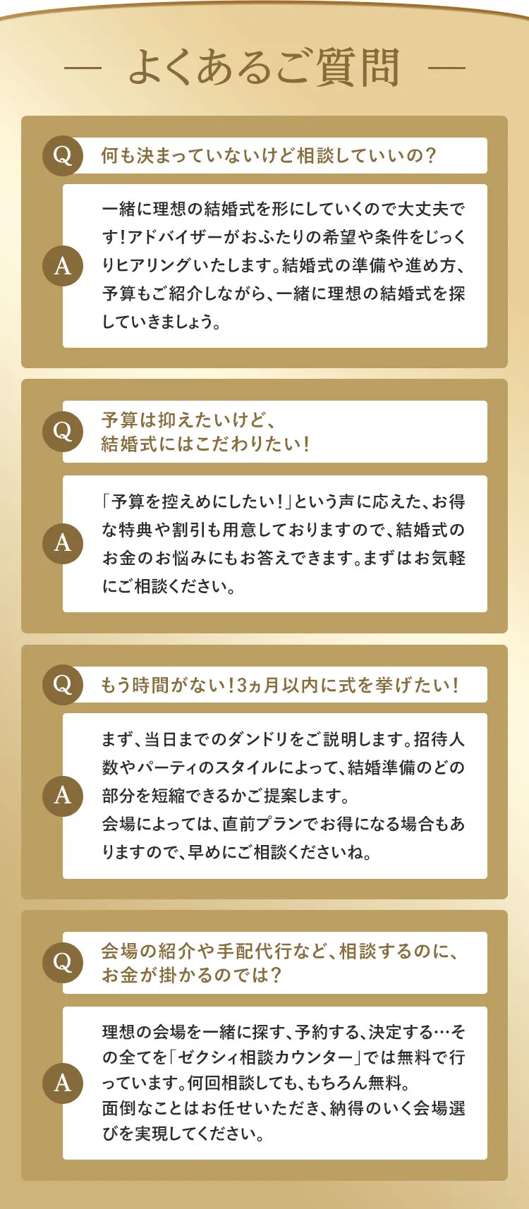よくあるご質問 Q:何も決まっていないけど相談していいの？A:一緒に理想の結婚式を形にしていくので大丈夫です！アドバイザーがおふたりの希望や条件をじっくりヒアリングいたします。結婚式の準備や進め方、予算もご紹介しながら、一緒に理想の結婚式を探していきましょう。Q:予算は抑えたいけど、結婚式にはこだわりたい！A:「予算を控えめにしたい！」という声に応えた、お得な特典や割引も用意しておりますので、結婚式のお金のお悩みにもお答えできます。まずはお気軽にご相談ください。Q:もう時間がない！3ヵ月以内に式を挙げたい！A:まず、当日までのダンドリをご説明します。招待人数やパーティのスタイルによって、結婚準備のどの部分を短縮できるかご提案します。会場によっては、直前プランでお得になる場合もありますので、早めにご相談くださいね。Q:会場の紹介や手配代行など、相談するのに、お金が掛かるのでは？A:理想の会場を一緒に探す、予約する、決定する…その全てを「ゼクシィ相談カウンター」では無料で行っています。何回相談しても、もちろん無料。面倒なことはお任せいただき、納得のいく会場選びを実現してください。