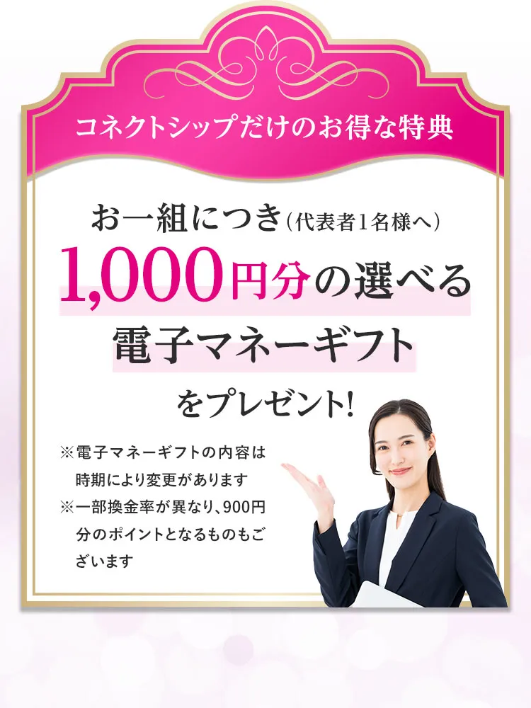 コネクトシップだけのお得な特典！お一組につき（代表者1名様へ）1,000円分の選べる電子マネーギフトをプレゼント ※電子マネーギフトの内容は時期により変更があります。※一部換金率が異なり、900円分のポイントとなるものもございます。