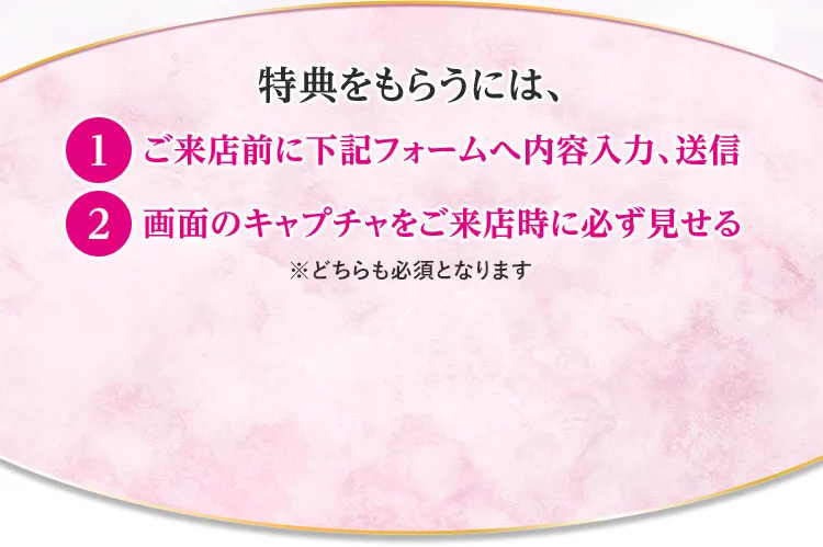 特典をもらうには、①ご来店前に下記フォームへ内容入力、送信 ②画面のキャプチャをご来店時に必ず見せる ※どちらも必須となります